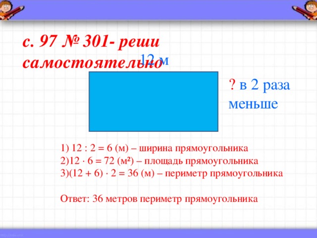 с. 97 № 301- реши самостоятельно 12 м ?  в 2 раза меньше 1) 12 : 2 = 6 (м) – ширина прямоугольника 12 · 6 = 72 (м²) – площадь прямоугольника (12 + 6) · 2 = 36 (м) – периметр прямоугольника Ответ: 36 метров периметр прямоугольника