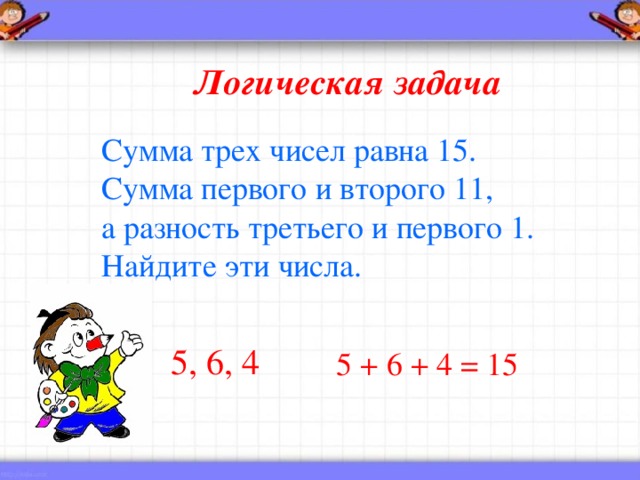 Логическая задача Сумма трех чисел равна 15. Сумма первого и второго 11, а разность третьего и первого 1. Найдите эти числа.  5, 6, 4 5 + 6 + 4 = 15