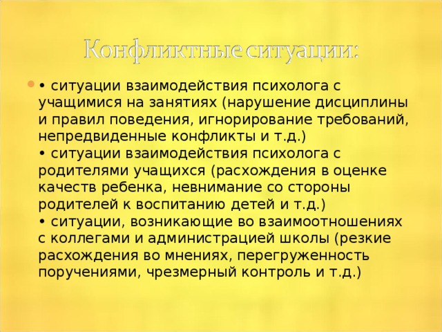 • ситуации взаимодействия психолога с учащимися на занятиях (нарушение дисциплины и правил поведения, игнорирование требований, непредвиденные конфликты и т.д.)  • ситуации взаимодействия психолога с родителями учащихся (расхождения в оценке качеств ребенка, невнимание со стороны родителей к воспитанию детей и т.д.)  • ситуации, возникающие во взаимоотношениях с коллегами и администрацией школы (резкие расхождения во мнениях, перегруженность поручениями, чрезмерный контроль и т.д.)