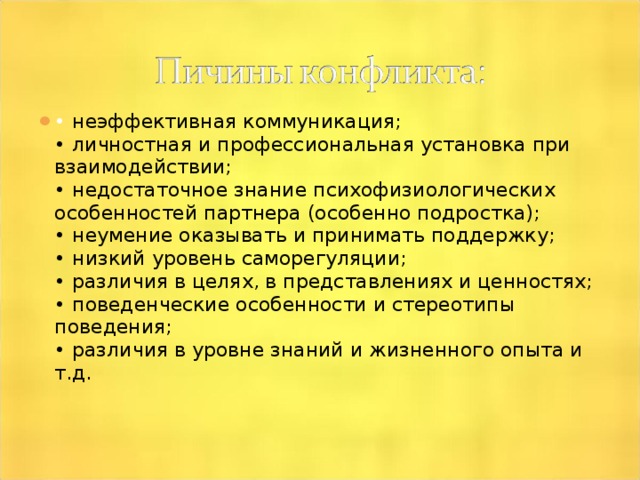 • неэффективная коммуникация;  • личностная и профессиональная установка при взаимодействии;  • недостаточное знание психофизиологических особенностей партнера (особенно подростка);  • неумение оказывать и принимать поддержку;  • низкий уровень саморегуляции;  • различия в целях, в представлениях и ценностях;  • поведенческие особенности и стереотипы поведения;  • различия в уровне знаний и жизненного опыта и т.д.