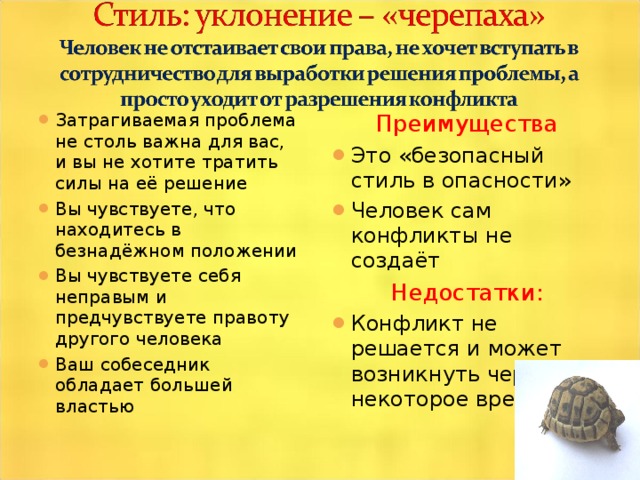 Затрагиваемая проблема не столь важна для вас, и вы не хотите тратить силы на её решение Вы чувствуете, что находитесь в безнадёжном положении Вы чувствуете себя неправым и предчувствуете правоту другого человека Ваш собеседник обладает большей властью  Преимущества Это «безопасный стиль в опасности» Человек сам конфликты не создаёт Недостатки: Конфликт не решается и может возникнуть через некоторое время