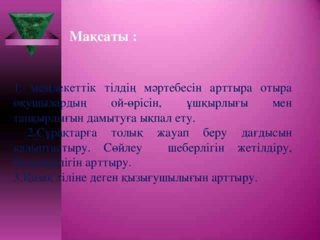 Мақсаты :  1. мемлекеттік тілдің мәртебесін арттыра отыра оқушылардың ой-өрісін, ұшқырлығы мен тапқырлығын дамытуға ықпал ету.  2.Сұрақтарға толық жауап беру дағдысын қалыптастыру. Сөйлеу шеберлігін жетілдіру, белсенділігін арттыру. 3.Қазақ тіліне деген қызығушылығын арттыру.