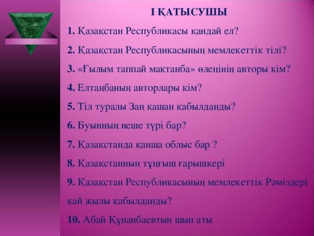 І ҚАТЫСУШЫ 1. Қазақстан Республикасы қандай ел? 2. Қазақстан Республикасының мемлекеттік тілі? 3. «Ғылым таппай мақтанба» өлеңінің авторы кім? 4. Елтаңбаның авторлары кім? 5. Тіл туралы Заң қашан қабылданды? 6. Буынның неше түрі бар? 7. Қазақстанда қанша облыс бар ? 8. Қазақстанның тұңғыш ғарышкері 9. Қазақстан Республикасының мемлекеттік Рәміздері қай жылы қабылданды? 10. Абай Құнанбаевтың шын аты