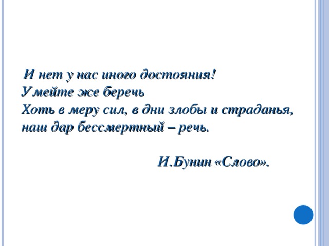 И нет у нас иного достояния! Умейте же беречь Хоть в меру сил, в дни злобы и страданья, наш дар бессмертный – речь.   И.Бунин « Слово » .