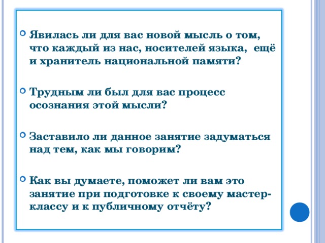 Явилась ли для вас новой мысль о том, что каждый из нас, носителей языка, ещё и хранитель национальной памяти?  Трудным ли был для вас процесс осознания этой мысли?  Заставило ли данное занятие задуматься над тем, как мы говорим?  Как вы думаете, поможет ли вам это занятие при подготовке к своему мастер-классу и к публичному отчёту?