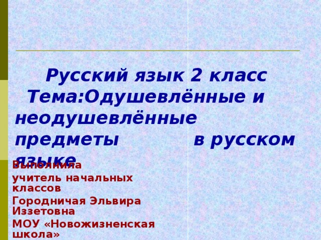 Русский язык 2 класс  Тема:Одушевлённые и неодушевлённые предметы  в русском языке    Выполнила учитель начальных классов Городничая Эльвира Иззетовна МОУ «Новожизненская школа»