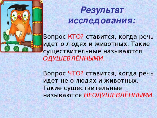 Результат исследования: Вопрос КТО? ставится, когда речь идет о людях и животных. Такие существительные называются ОДУШЕВЛЁННЫМИ.  Вопрос ЧТО? ставится, когда речь идет не о людях и животных. Такие существительные называются НЕОДУШЕВЛЁННЫМИ.