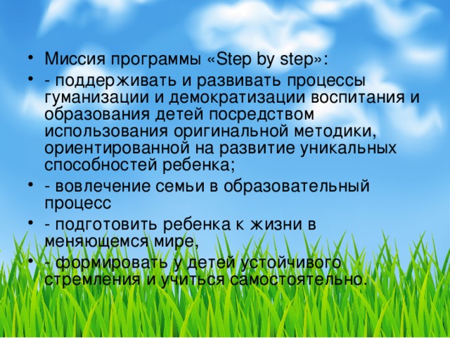 Миссия программы «Step by step»: - поддерживать и развивать процессы гуманизации и демократизации воспитания и образования детей посредством использования оригинальной методики, ориентированной на развитие уникальных способностей ребенка; - вовлечение семьи в образовательный процесс - подготовить ребенка к жизни в меняющемся мире, - формировать у детей устойчивого стремления и учиться самостоятельно.