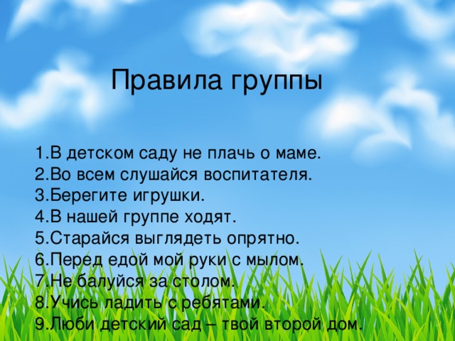 Правила группы 1.В детском саду не плачь о маме. 2.Во всем слушайся воспитателя. 3.Берегите игрушки. 4.В нашей группе ходят. 5.Старайся выглядеть опрятно. 6.Перед едой мой руки с мылом. 7.Не балуйся за столом. 8.Учись ладить с ребятами. 9.Люби детский сад – твой второй дом.