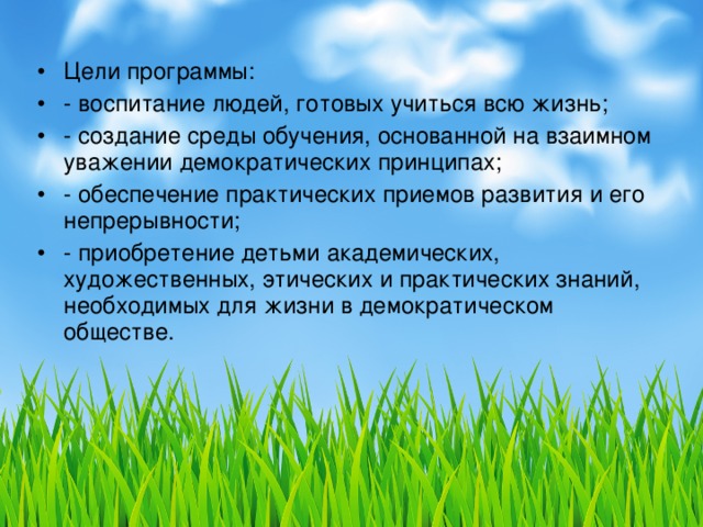 Цели программы: - воспитание людей, готовых учиться всю жизнь; - создание среды обучения, основанной на взаимном уважении демократических принципах; - обеспечение практических приемов развития и его непрерывности; - приобретение детьми академических, художественных, этических и практических знаний, необходимых для жизни в демократическом обществе.