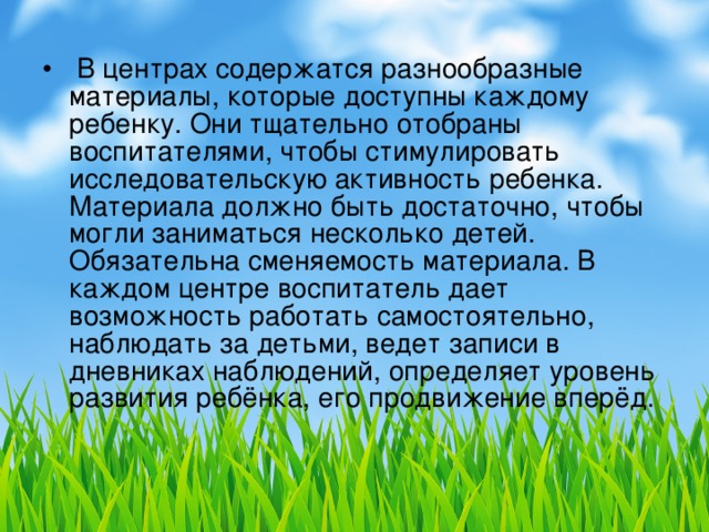 В центрах содержатся разнообразные материалы, которые доступны каждому ребенку. Они тщательно отобраны воспитателями, чтобы стимулировать исследовательскую активность ребенка. Материала должно быть достаточно, чтобы могли заниматься несколько детей. Обязательна сменяемость материала. В каждом центре воспитатель дает возможность работать самостоятельно, наблюдать за детьми, ведет записи в дневниках наблюдений, определяет уровень развития ребёнка, его продвижение вперёд.