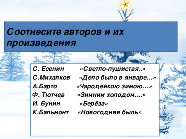 Соотнесите авторов и их произведения С. Есенин «Светло-пушистая..» С.Михалков «Дело было в январе…» А.Барто «Чародейкою зимою…» Ф. Тютчев «Зимним холодом….» И. Бунин «Берёза» К.Бальмонт «Новогодняя быль»