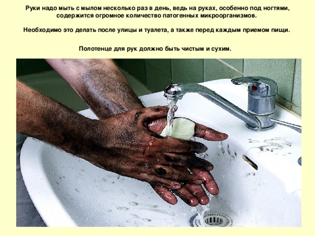 Руки надо мыть с мылом несколько раз в день, ведь на руках, особенно под ногтями, содержится огромное количество патогенных микроорганизмов.   Необходимо это делать после улицы и туалета, а также перед каждым приемом пищи.  Полотенце для рук должно быть чистым и сухим.