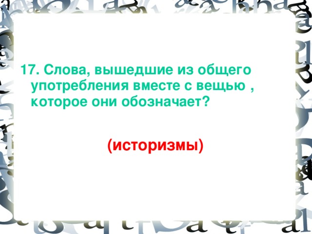 17. Слова, вышедшие из общего употребления вместе с вещью , которое они обозначает?   (историзмы)