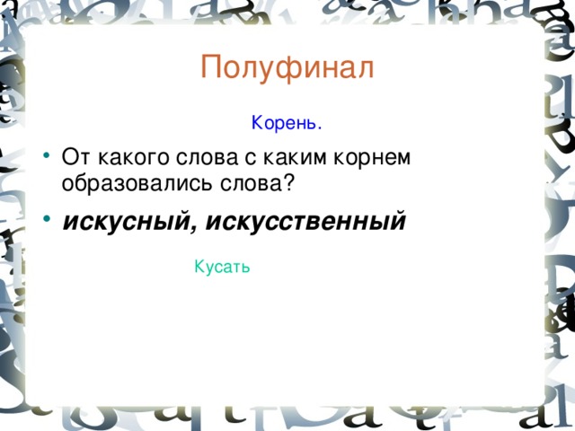 Полуфинал  Корень. От какого слова с каким корнем образовались слова? искусный, искусственный Кусать