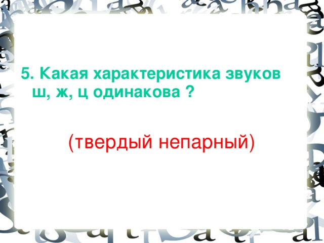 5. Какая характеристика звуков ш, ж, ц одинакова ?   (твердый непарный)