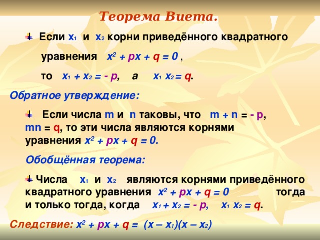 Теорема Виета.  Если х 1 и х 2 корни приведённого квадратного  Если х 1 и х 2 корни приведённого квадратного   уравнения х 2  +  p x  + q = 0 ,  то  x 1 + x 2 =  - p , а  x 1 x 2 = q . Обратное утверждение:  Если числа m  и  n  таковы, что  m + n = - p ,   mn = q , то эти числа являются корнями  уравнения х 2  + p x + q = 0 .  Если числа m  и  n  таковы, что  m + n = - p ,   mn = q , то эти числа являются корнями  уравнения х 2  + p x + q = 0 . Обобщённая теорема: Обобщённая теорема:  Числа х 1  и х 2  являются корнями приведённого квадратного уравнения х 2  + p x + q  = 0  тогда и только тогда, когда  x 1 + x 2 = - p ,  x 1 x 2 = q .  Числа х 1  и х 2  являются корнями приведённого квадратного уравнения х 2  + p x + q  = 0  тогда и только тогда, когда  x 1 + x 2 = - p ,  x 1 x 2 = q . Следствие: х 2  + p x + q  = (х – х 1 )(х – х 2 )