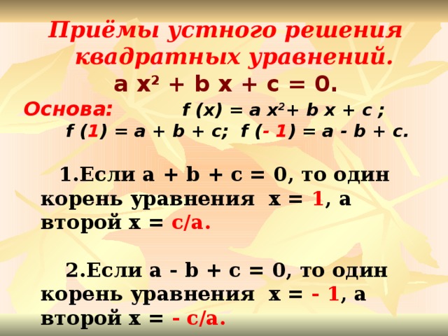 Приёмы устного решения квадратных уравнений. a x 2 + b x + c = 0. Основа:   f (x) = a x 2 + b x + c ;  f ( 1 ) = a + b + c; f ( - 1 ) = a - b + c.    1.Если a + b + c = 0, то один корень уравнения x = 1 , а второй x = c/a.    2.Если a - b + c = 0, то один корень уравнения x = - 1 , а второй x = - c/a.