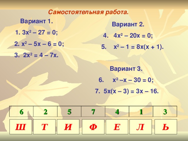 Самостоятельная работа. Вариант 1. 3х 2 – 27 = 0;  2. х 2 – 5х – 6 = 0; 3. 2х 2 = 4 – 7х. Вариант 2. 4. 4х 2 – 20х = 0;  5. х 2 – 1 = 8х(х + 1).  Вариант 3. 6. х 2 –х – 30 = 0;  7. 5х(х – 3) = 3х – 16. 6 2 5 7 4 1 3 Ш Т И Ф Е Л Ь