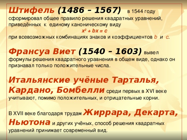 Штифель (1486 – 1567) в 1544 году сформировал общее правило решения квадратных уравнений, приведённых к  единому каноническому виду  x 2 + bx = c при всевозможных комбинациях знаков и коэффициентов b  и  c . Франсуа Виет (1540 – 1603) вывел формулы решения квадратного уравнения в общем виде, однако он признавал только положительные числа. Итальянские учёные Тарталья, Кардано, Бомбелли среди первых в XVI веке учитывают, помимо положительных, и отрицательные корни. В XVII веке благодаря трудам Жиррара, Декарта, Ньютона и других учёных, способ решения квадратных уравнений принимает современный вид.