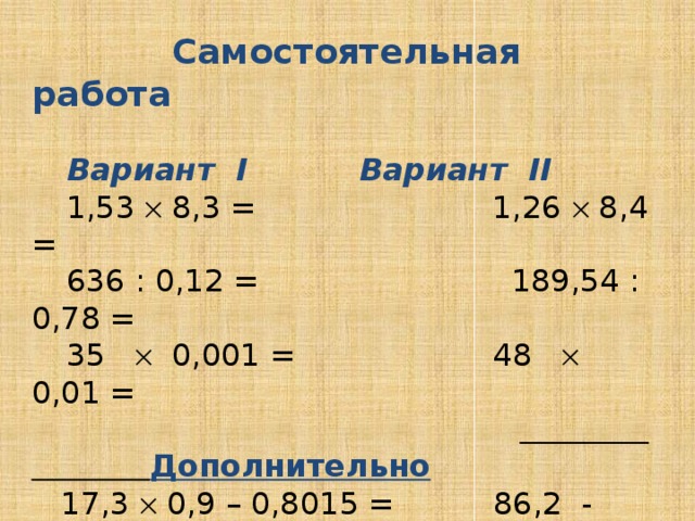 Самостоятельная работа     Вариант I    Вариант II  1,53  8,3 = 1,26  8,4 =  636 : 0,12 =  189,54 : 0,78 =  35  0,001 = 48  0,01 =      Дополнительно  17,3  0,9 – 0,8015 = 86,2 - 15,24  4,2 =