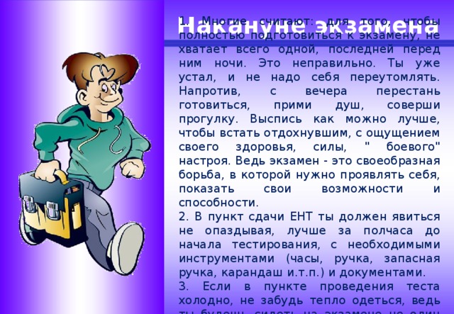 1. Многие считают: для того, чтобы полностью подготовиться к экзамену, не хватает всего одной, последней перед ним ночи. Это неправильно. Ты уже устал, и не надо себя переутомлять. Напротив, с вечера перестань готовиться, прими душ, соверши прогулку. Выспись как можно лучше, чтобы встать отдохнувшим, с ощущением своего здоровья, силы, 