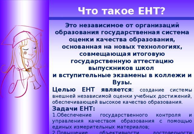 Что такое ЕНТ? Это независимое от организаций образования государственная система оценки качества образования, основанная на новых технологиях, совмещающая итоговую государственную аттестацию выпускников школ и вступительные экзамены в коллежи и Вузы. Целью ЕНТ является : создание системы внешней независимой оценки учебных достижений, обеспечивающей высокое качество образования. Задачи ЕНТ: 1.Обеспечение государственного контроля и управления качеством образования с помощью единых измерительных материалов; 2.Повышение объективности, достоверности оценки качества образования; 3.Обеспечение социальной справедливости в доступе к высшему и среднему профессиональному образованию.