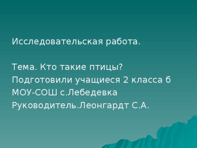 Исследовательская работа. Тема. Кто такие птицы? Подготовили учащиеся 2 класса б МОУ-СОШ с.Лебедевка Руководитель.Леонгардт С.А.