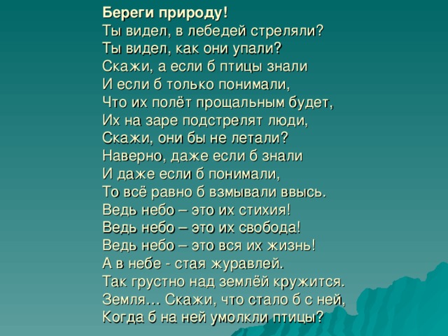 Береги природу!  Ты видел, в лебедей стреляли?  Ты видел, как они упали?  Скажи, а если б птицы знали  И если б только понимали,  Что их полёт прощальным будет,  Их на заре подстрелят люди,  Скажи, они бы не летали?  Наверно, даже если б знали  И даже если б понимали,  То всё равно б взмывали ввысь.  Ведь небо – это их стихия!  Ведь небо – это их свобода!  Ведь небо – это вся их жизнь!  А в небе - стая журавлей.  Так грустно над землёй кружится.  Земля… Скажи, что стало б с ней,   Когда б на ней умолкли птицы?