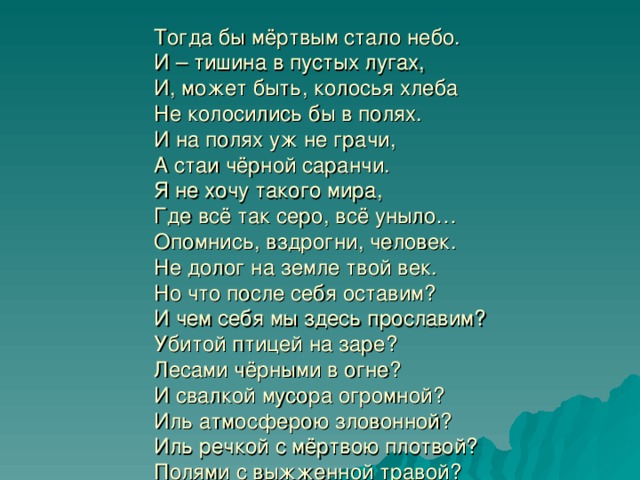 Тогда бы мёртвым стало небо.  И – тишина в пустых лугах,  И, может быть, колосья хлеба  Не колосились бы в полях.  И на полях уж не грачи,  А стаи чёрной саранчи.  Я не хочу такого мира,  Где всё так серо, всё уныло…  Опомнись, вздрогни, человек.  Не долог на земле твой век.  Но что после себя оставим?  И чем себя мы здесь прославим?  Убитой птицей на заре?  Лесами чёрными в огне?  И свалкой мусора огромной?  Иль атмосферою зловонной?  Иль речкой с мёртвою плотвой?  Полями с выжженной травой?