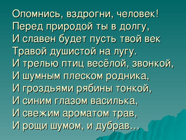 Опомнись, вздрогни, человек!  Перед природой ты в долгу,  И славен будет пусть твой век  Травой душистой на лугу.  И трелью птиц весёлой, звонкой,  И шумным плеском родника,  И гроздьями рябины тонкой,  И синим глазом василька,  И свежим ароматом трав,  И рощи шумом, и дубрав…