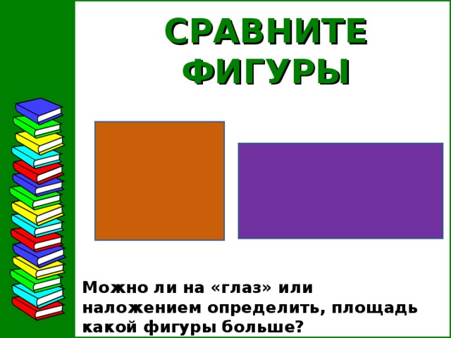 СРАВНИТЕ ФИГУРЫ Можно ли на «глаз» или наложением определить, площадь какой фигуры больше?