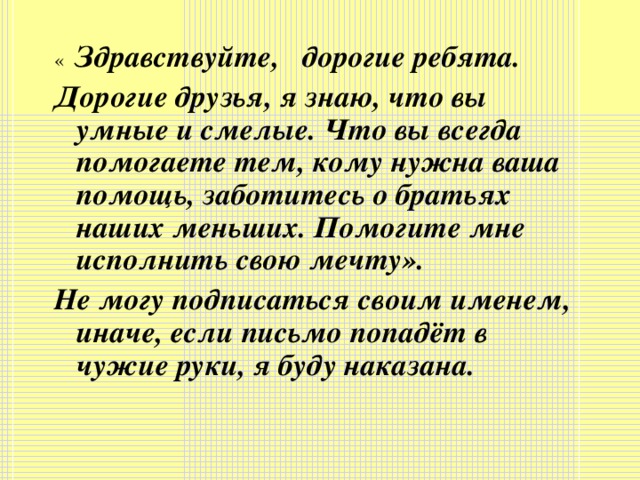 « Здравствуйте, дорогие ребята. Дорогие друзья, я знаю, что вы умные и смелые. Что вы всегда помогаете тем, кому нужна ваша помощь, заботитесь о братьях наших меньших. Помогите мне исполнить свою мечту». Не могу подписаться своим именем, иначе, если письмо попадёт в чужие руки, я буду наказана.