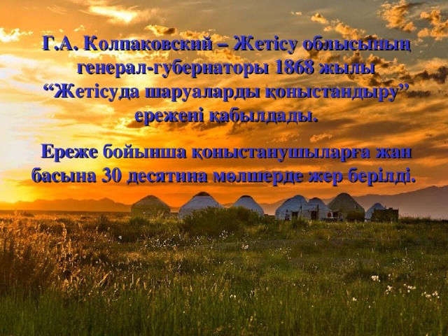 Г.А. Колпаковский – Жетісу облысының генерал-губернаторы 1868 жылы “Жетісуда шаруаларды қоныстандыру” ережені қабылдады. Ереже бойынша қоныстанушыларға жан басына 30 десятина мөлшерде жер берілді.