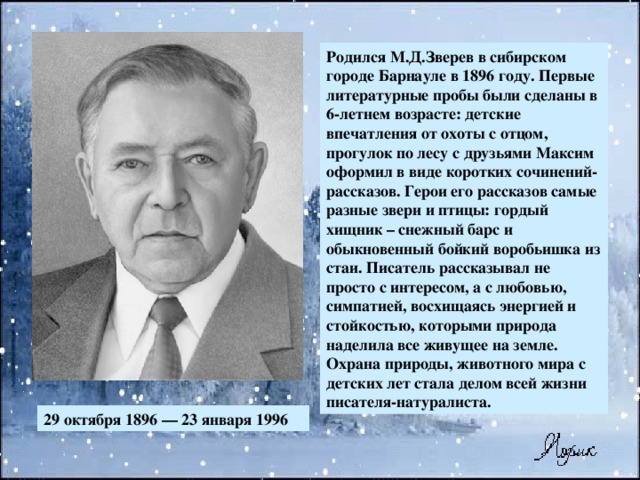 Родился М.Д.Зверев в сибирском городе Барнауле в 1896 году. Первые литературные пробы были сделаны в 6-летнем возрасте: детские впечатления от охоты с отцом, прогулок по лесу с друзьями Максим оформил в виде коротких сочинений-рассказов. Герои его рассказов самые разные звери и птицы: гордый хищник – снежный барс и обыкновенный бойкий воробьишка из стаи. Писатель рассказывал не просто с интересом, а с любовью, симпатией, восхищаясь энергией и стойкостью, которыми природа наделила все живущее на земле. Охрана природы, животного мира с детских лет стала делом всей жизни писателя-натуралиста. 29 октября 1896 — 23 января 1996