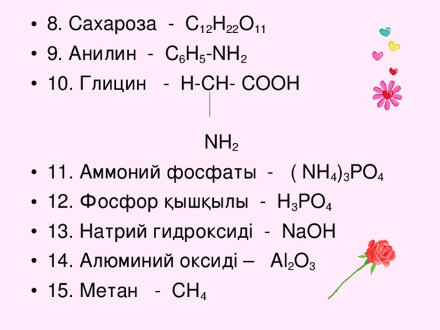 8. Сахароза - C 12 H 22 O 11 9. Анилин - C 6 H 5 -NH 2 10. Глицин - H-CH- COOH   NH 2 11. Аммоний фосфаты - ( NH 4 ) 3 PO 4 12. Фосфор қышқылы - H 3 PO 4 13. Натрий гидроксиді - NaOH 14. Алюминий оксиді – Al 2 O 3 15. Метан - CH 4
