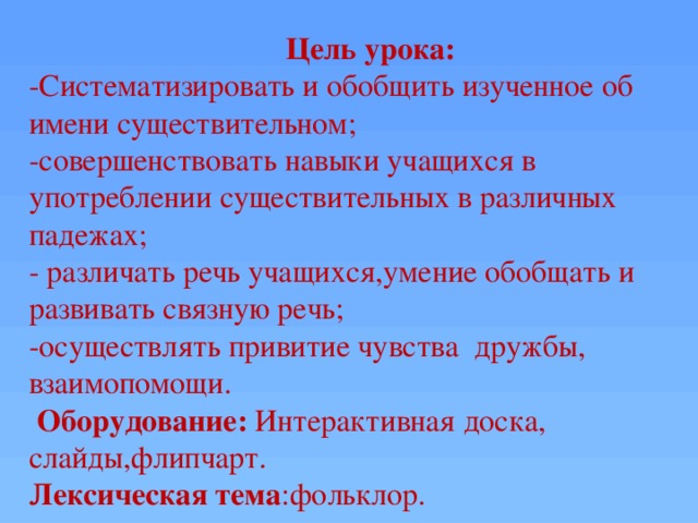 Цель урока: -Систематизировать и обобщить изученное об имени существительном; -совершенствовать навыки учащихся в употреблении существительных в различных падежах; - различать речь учащихся,умение обобщать и развивать связную речь; -осуществлять привитие чувства дружбы, взаимопомощи.  Оборудование: Интерактивная доска, слайды,флипчарт. Лексическая тема :фольклор.