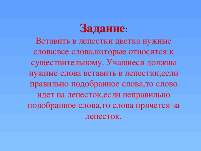 Задание : Вставить в лепестки цветка нужные слова:все слова,которые относятся к существительному. Учащиеся должны нужные слова вставить в лепестки,если правильно подобранное слова,то слово идет на лепесток,если неправильно подобранное слова,то слова прячется за лепесток.