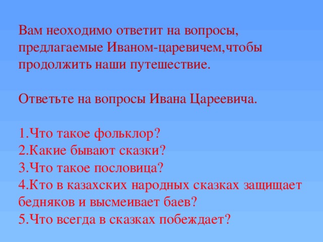 Вам неоходимо ответит на вопросы, предлагаемые Иваном-царевичем,чтобы продолжить наши путешествие. Ответьте на вопросы Ивана Цареевича. 1.Что такое фольклор? 2.Какие бывают сказки? 3.Что такое пословица? 4.Кто в казахских народных сказках защищает бедняков и высмеивает баев? 5.Что всегда в сказках побеждает?