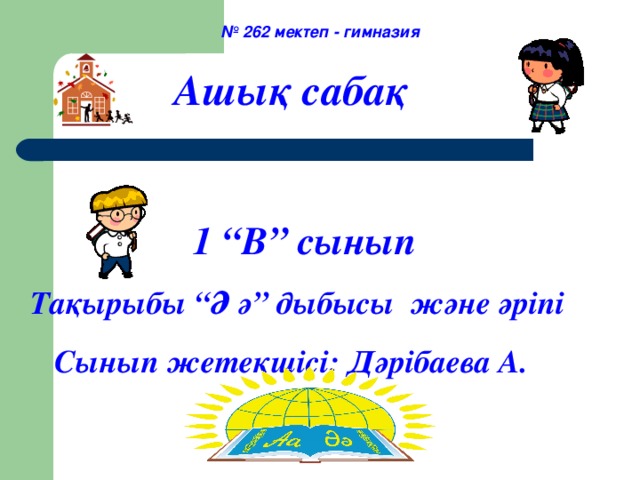 № 262 мектеп - гимназия  Ашық сабақ    1 “В” сынып  Тақырыбы “Ә ә” дыбысы және әріпі  Сынып жетекшісі: Дәрібаева А.