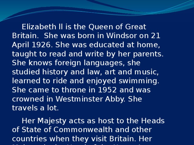 Elizabeth ll is the Queen of Great Britain. She was born in Windsor on 21 April 1926. She was educated at home, taught to read and write by her parents. She knows foreign languages, she studied history and law, art and music, learned to ride and enjoyed swimming. She came to throne in 1952 and was crowned in Westminster Abby. She travels a lot.   Her Majesty acts as host to the Heads of State of Commonwealth and other countries when they visit Britain. Her Majesty is the Head of the Navy, Army and Air Forces of Britain.