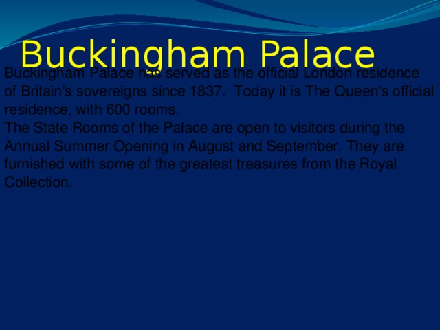 Buckingham Palace Buckingham Palace has served as the official London residence of Britain's sovereigns since 1837. Today it is The Queen's official residence, with 600 rooms. The State Rooms of the Palace are open to visitors during the Annual Summer Opening in August and September. They are furnished with some of the greatest treasures from the Royal Collection.