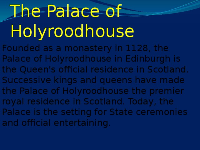 The Palace of Holyroodhouse Founded as a monastery in 1128, the Palace of Holyroodhouse in Edinburgh is the Queen's official residence in Scotland. Successive kings and queens have made the Palace of Holyroodhouse the premier royal residence in Scotland. Today, the Palace is the setting for State ceremonies and official entertaining.
