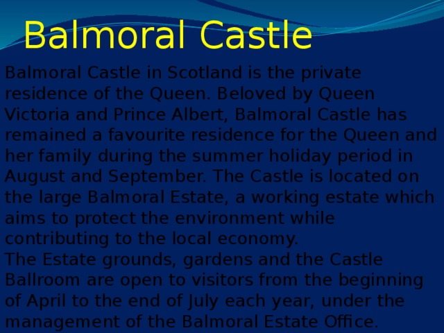 Balmoral Castle Balmoral Castle in Scotland is the private residence of the Queen. Beloved by Queen Victoria and Prince Albert, Balmoral Castle has remained a favourite residence for the Queen and her family during the summer holiday period in August and September. The Castle is located on the large Balmoral Estate, a working estate which aims to protect the environment while contributing to the local economy.  The Estate grounds, gardens and the Castle Ballroom are open to visitors from the beginning of April to the end of July each year, under the management of the Balmoral Estate Office.