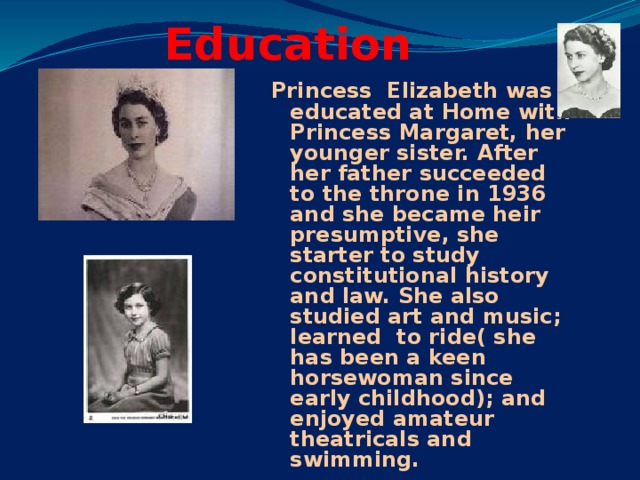 Education Princess Elizabeth was educated at Home with Princess Margaret, her younger sister. After her father succeeded to the throne in 1936 and she became heir presumptive, she starter to study constitutional history and law. She also studied art and music; learned to ride( she has been a keen horsewoman since early childhood); and enjoyed amateur theatricals and swimming.