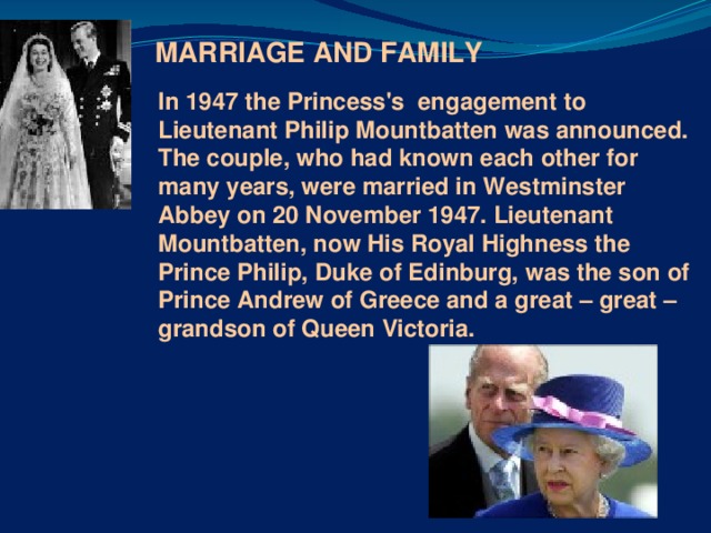 MARRIAGE AND FAMILY  In 1947 the Princess's engagement to Lieutenant Philip Mountbatten was announced. The couple, who had known each other for many years, were married in Westminster Abbey on 20 November 1947. Lieutenant Mountbatten, now His Royal Highness the Prince Philip, Duke of Edinburg, was the son of Prince Andrew of Greece and a great – great – grandson of Queen Victoria.