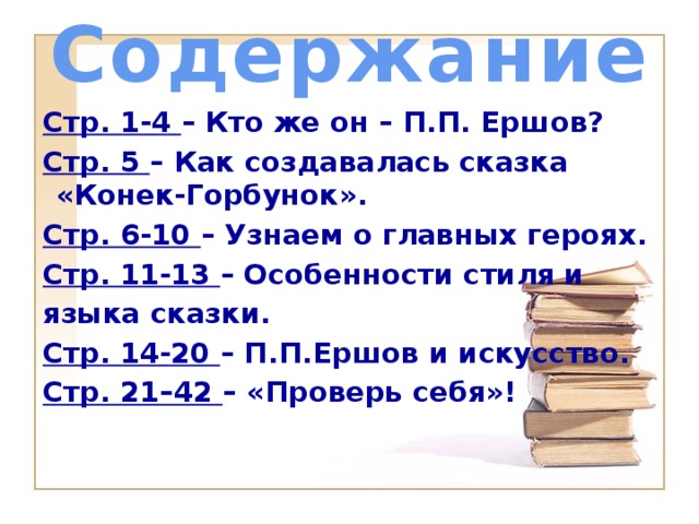 Содержание Стр. 1-4 – Кто же он – П.П. Ершов? Стр. 5 – Как создавалась сказка «Конек-Горбунок». Стр. 6-10 – Узнаем о главных героях. Стр. 11-13 – Особенности стиля и языка сказки. Стр. 14-20 – П.П.Ершов и искусство. Стр. 21–42 – «Проверь себя»!