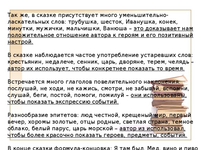 Так же, в сказке присутствует много уменьшительно-ласкательных слов: трубушка, шесток, Иванушка, конек, минутки, мужички, мальчишки, Ванюша – это доказывает нам положительное отношение автора к героям и его позитивный настрой. В сказке наблюдается частое употребление устаревших слов: крестьянин, недалече, сенник, царь, дворяне, терем, челядь – автор их использует, чтобы конкретнее показать то время. Встречается много глаголов повелительного наклонения: послушай, не ходи, не кажись, смотри, не забывай, вспомни, слушай, беги, постой, помоги, помилуй – они использованы, чтобы показать экспрессию событий. Разнообразие эпитетов: люд честной, крещеный мир, первый вечер, хоромы золотые, отцы родные, светлая страна, темное облако, белый парус, царь морской – автор из использовал, чтобы более красочно показать героев, предметы, события.   В конце сказки формула-концовка: Я там был, Мед, вино и пиво пил, по усам хоть и бежало, в рот ни капли не попало!