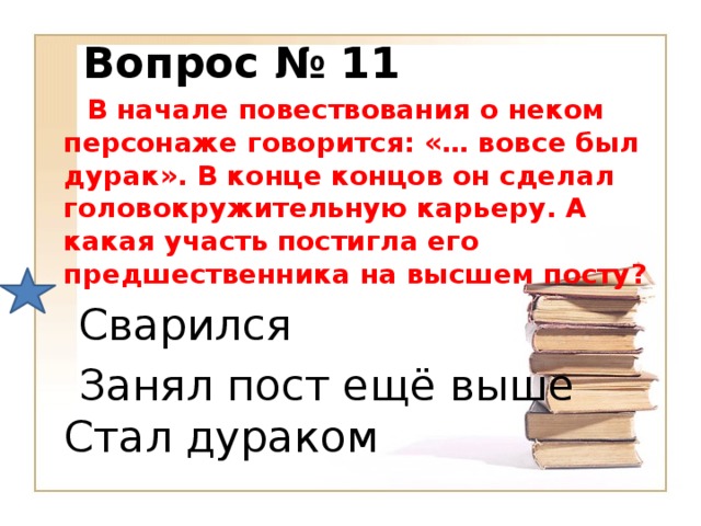 Вопрос № 11  В начале повествования о неком персонаже говорится: «… вовсе был дурак». В конце концов он сделал головокружительную карьеру. А какая участь постигла его предшественника на высшем посту?  Сварился  Занял пост ещё выше  Стал дураком