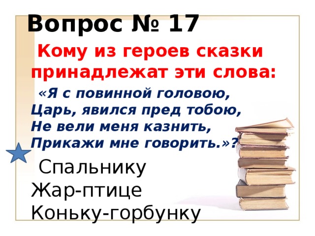 Вопрос № 17  Кому из героев сказки принадлежат эти слова:  «Я с повинной головою,  Царь, явился пред тобою,  Не вели меня казнить,  Прикажи мне говорить.»?  Спальнику  Жар-птице  Коньку-горбунку